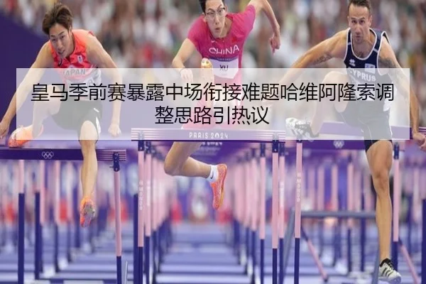 皇马季前赛暴露中场衔接难题哈维阿隆索调整思路引热议